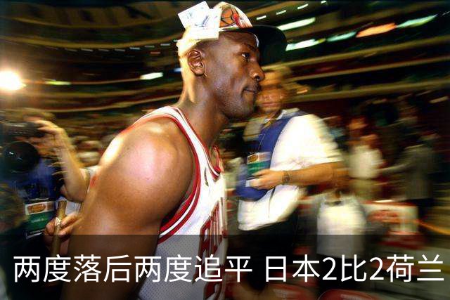 两度落后两度追平 日本2比2荷兰 延续亚洲球队不败纪录